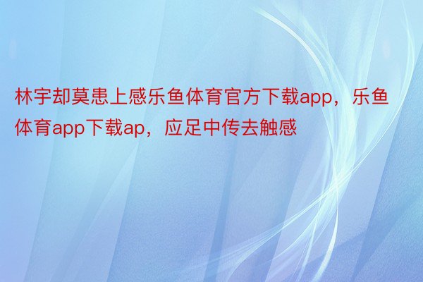 林宇却莫患上感乐鱼体育官方下载app，乐鱼体育app下载ap，应足中传去触感