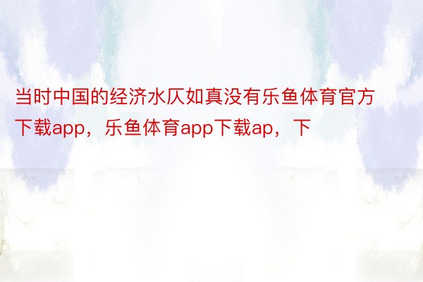 当时中国的经济水仄如真没有乐鱼体育官方下载app，乐鱼体育app下载ap，下
